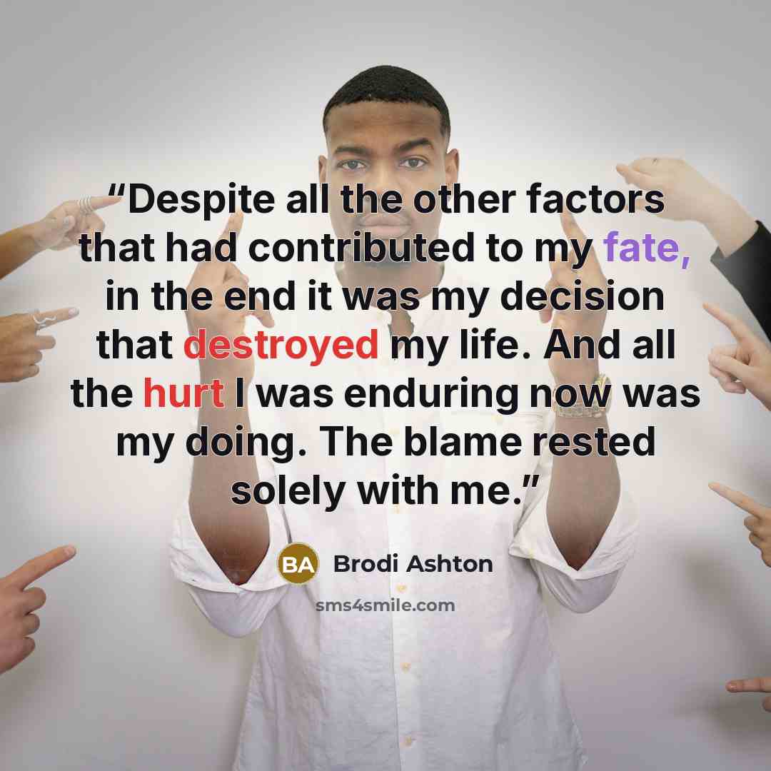 “Despite all the other factors that had contributed to my fate, in the end it was my decision that destroyed my life. And all the hurt I was enduring now was my doing. The blame rested solely with me.” quote by Brodi Ashton