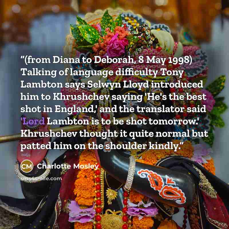 “(from Diana to Deborah, 8 May 1998) Talking of language difficulty Tony Lambton says Selwyn Lloyd introduced him to Khrushchev saying 'He's the best shot in England,' and the translator said 'Lord Lambton is to be shot tomorrow.' Khrushchev thought it quite normal but patted him on the shoulder…” quote by Charlotte Mosley