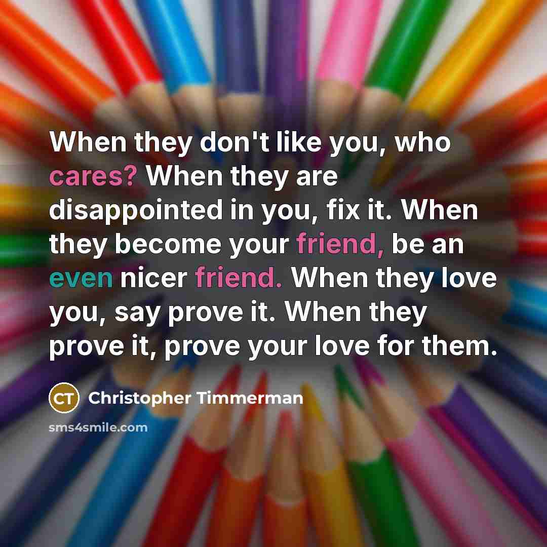 “When they don't like you, who cares? When they are disappointed in you, fix it. When they become your friend, be an even nicer friend. When they love you, say prove it. When they prove it, prove your love for them.” quote by Christopher Timmerman