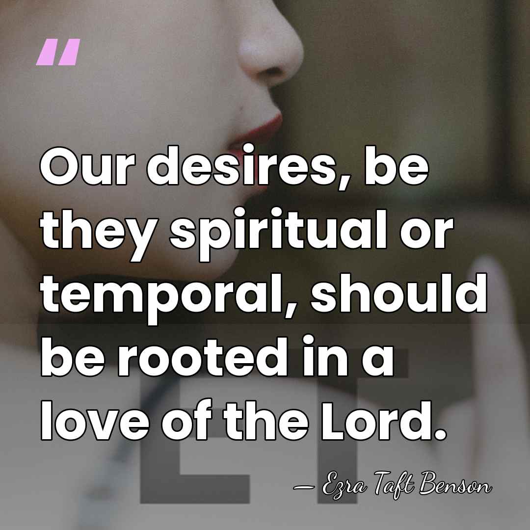 Our desires, be they spiritual or temporal, should be rooted in a&hellip; - Ezra Taft Benson