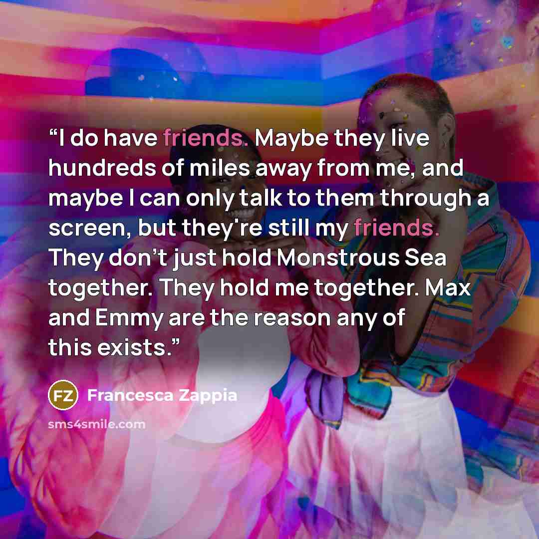 “I do have friends. Maybe they live hundreds of miles away from me, and maybe I can only talk to them through a screen, but they're still my friends. They don't just hold Monstrous Sea together. They hold me together. Max and Emmy are the reason any of this exists.” quote by Francesca Zappia