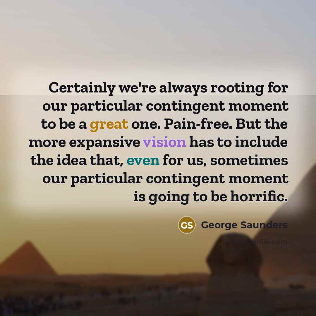 “Certainly we're always rooting for our particular contingent moment to be a great one. Pain-free. But the more expansive vision has to include the idea that, even for us, sometimes our particular contingent moment is going to be horrific.” quote by George Saunders