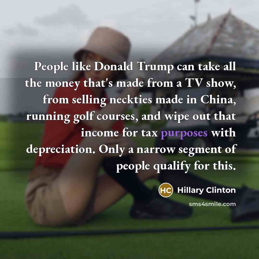 “People like Donald Trump can take all the money that's made from a TV show, from selling neckties made in China, running golf courses, and wipe out that income for tax purposes with depreciation. Only a narrow segment of people qualify for this.” quote by Hillary Clinton
