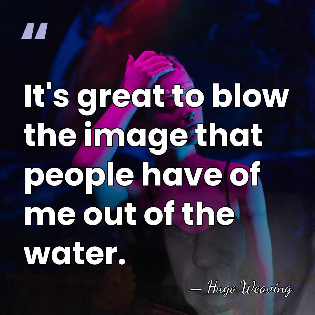 It's great to blow the image that people have of me out&hellip; - Hugo Weaving