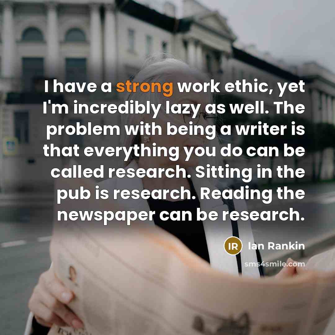 “I have a strong work ethic, yet I'm incredibly lazy as well. The problem with being a writer is that everything you do can be called research. Sitting in the pub is research. Reading the newspaper can be research.” quote by Ian Rankin