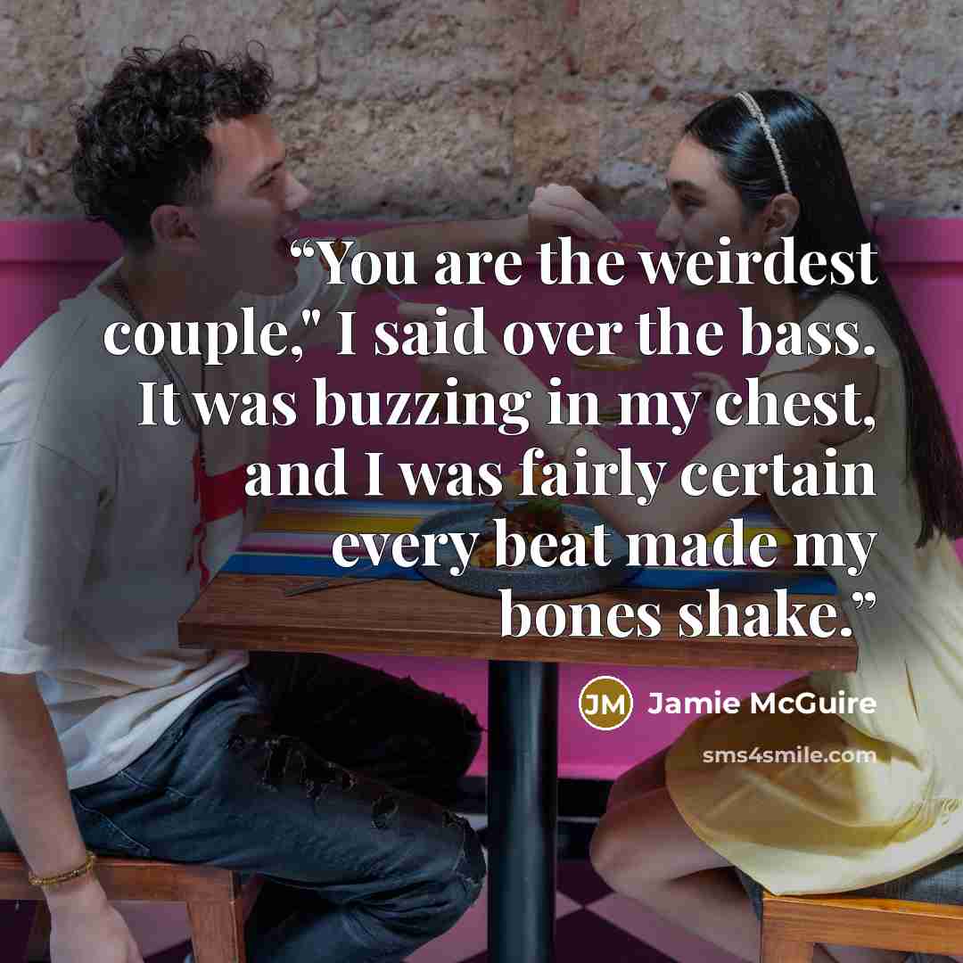 “You are the weirdest couple," I said over the bass. It was buzzing in my chest, and I was fairly certain every beat made my bones shake.” quote by Jamie McGuire
