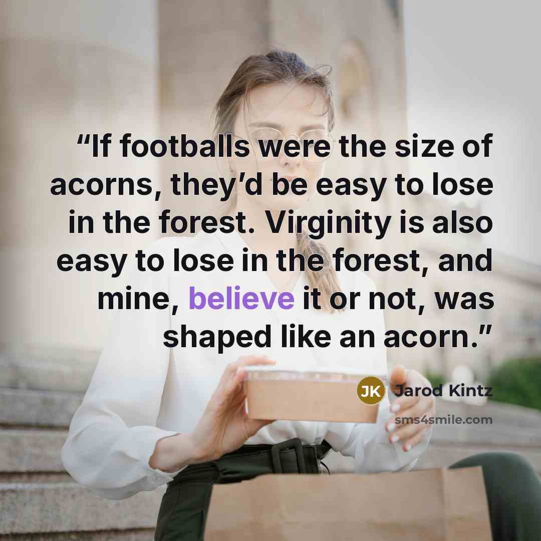 “If footballs were the size of acorns, they’d be easy to lose in the forest. Virginity is also easy to lose in the forest, and mine, believe it or not, was shaped like an acorn.” quote by Jarod Kintz