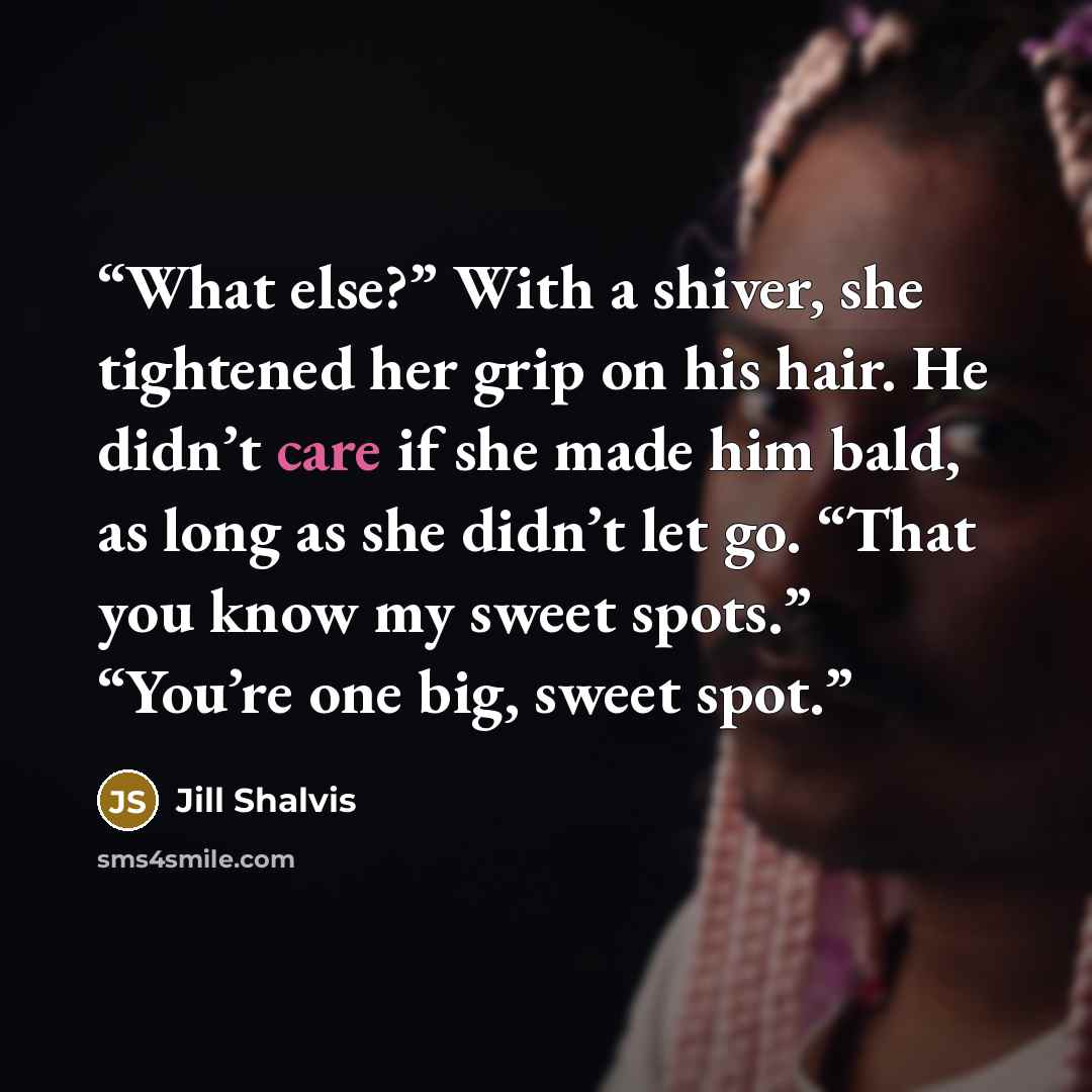“What else?” With a shiver, she tightened her grip on his hair. He didn’t care if she made him bald, as long as she didn’t let go. “That you know my sweet spots.” “You’re one big, sweet spot.” quote by Jill Shalvis