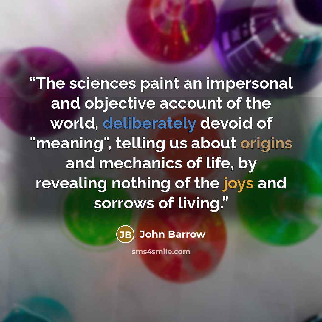 “The sciences paint an impersonal and objective account of the world, deliberately devoid of "meaning", telling us about origins and mechanics of life, by revealing nothing of the joys and sorrows of living.” quote by John Barrow