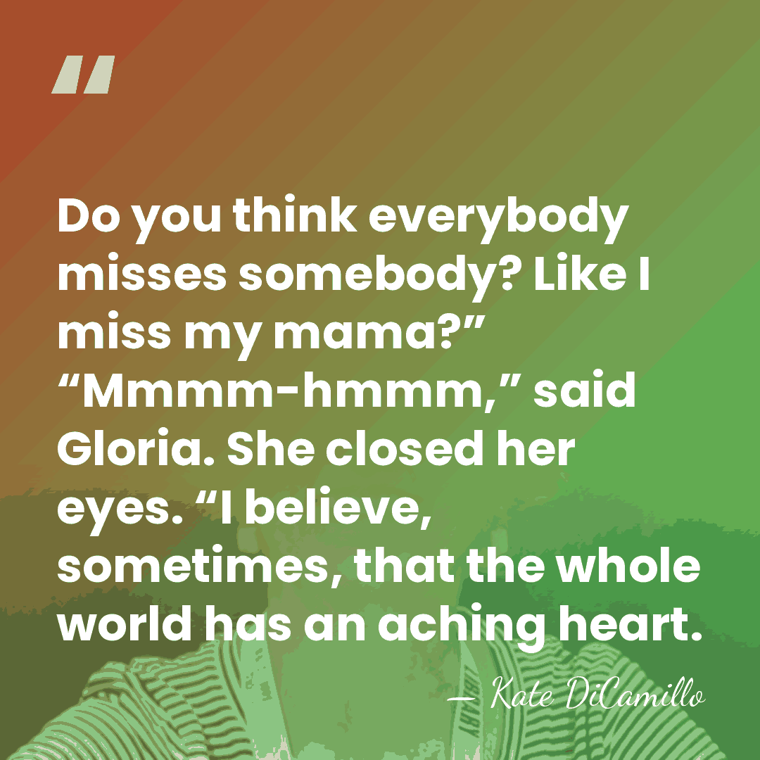 Do you think everybody misses somebody? Like I miss my mama?” “Mmmm-hmmm,”&hellip; - Kate DiCamillo