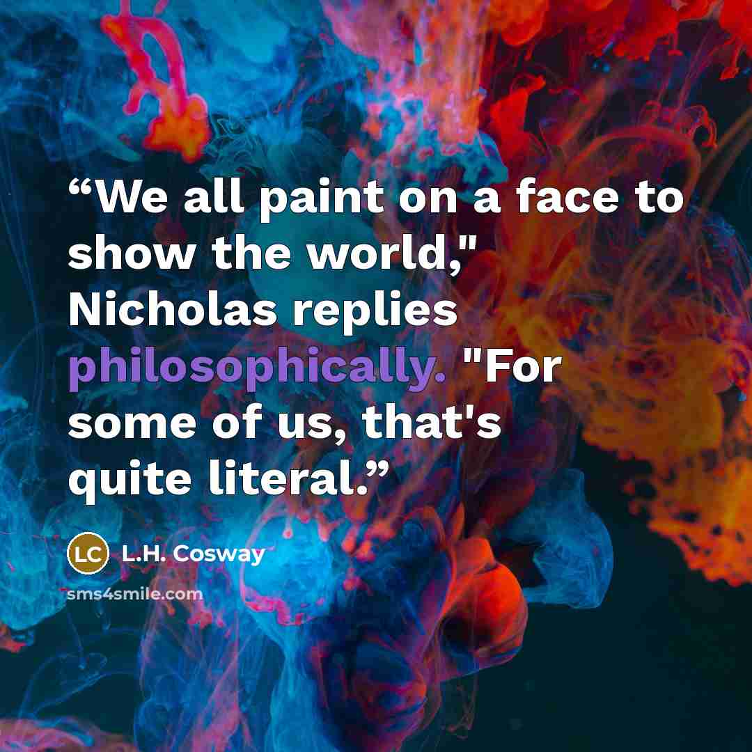 “We all paint on a face to show the world," Nicholas replies philosophically. "For some of us, that's quite literal.” quote by L.H. Cosway