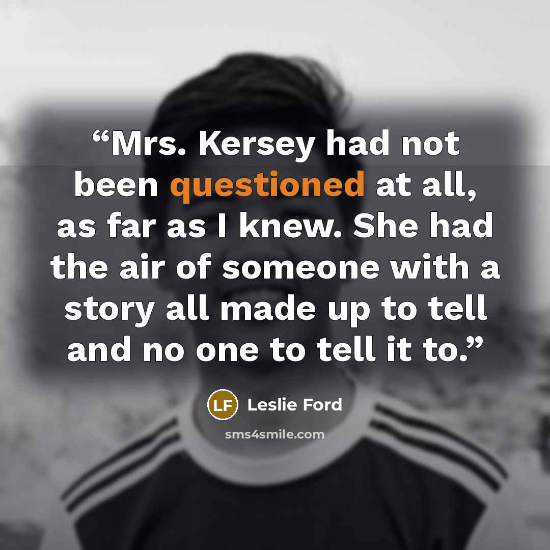 “Mrs. Kersey had not been questioned at all, as far as I knew. She had the air of someone with a story all made up to tell and no one to tell it to.” quote by Leslie Ford