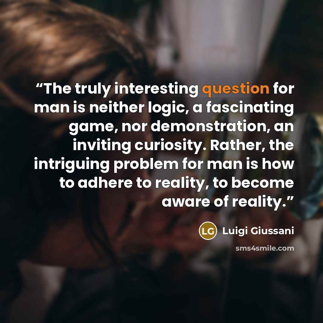 “The truly interesting question for man is neither logic, a fascinating game, nor demonstration, an inviting curiosity. Rather, the intriguing problem for man is how to adhere to reality, to become aware of reality.” quote by Luigi Giussani