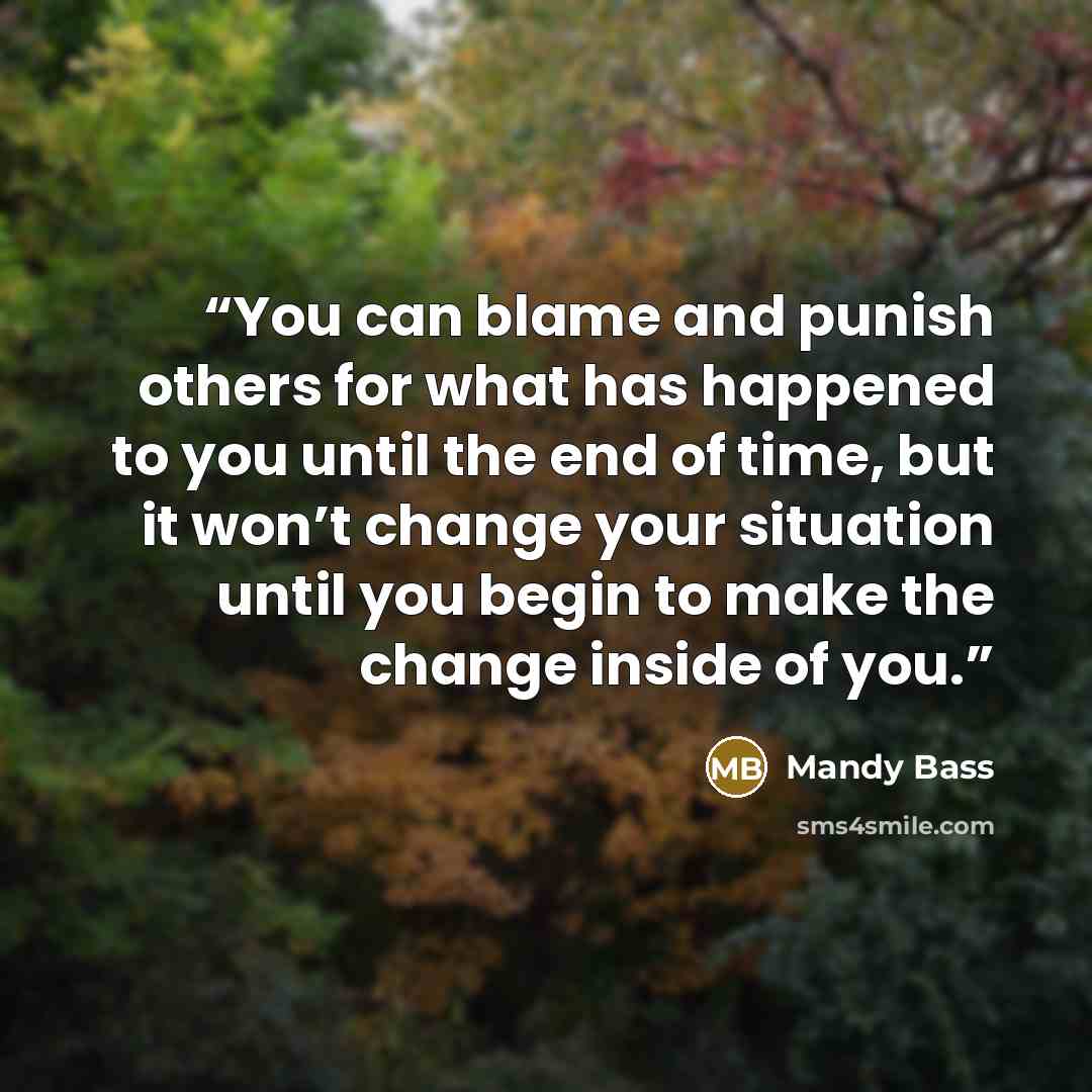 “You can blame and punish others for what has happened to you until the end of time, but it won’t change your situation until you begin to make the change inside of you.” quote by Mandy Bass