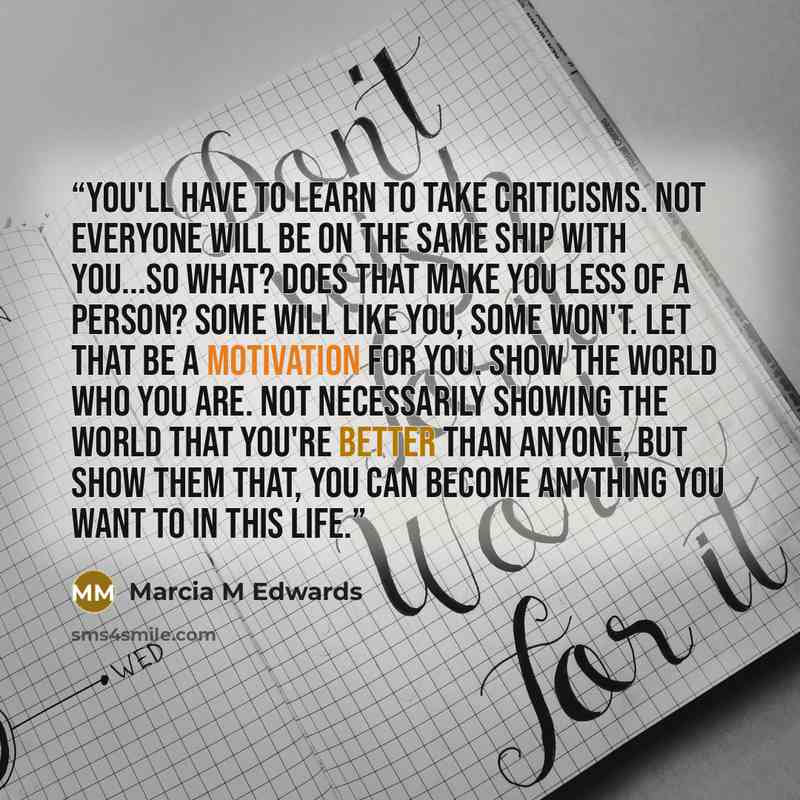“You'll have to learn to take criticisms. Not everyone will be on the same ship with you...So what? Does that make you less of a person? Some will like you, some won't. Let that be a motivation for you. Show the world who you are. Not necessarily showing the world that you're better than anyone…” quote by Marcia M Edwards