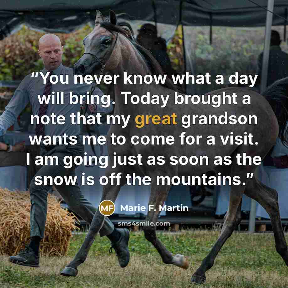“You never know what a day will bring. Today brought a note that my great grandson wants me to come for a visit. I am going just as soon as the snow is off the mountains.” quote by Marie F. Martin