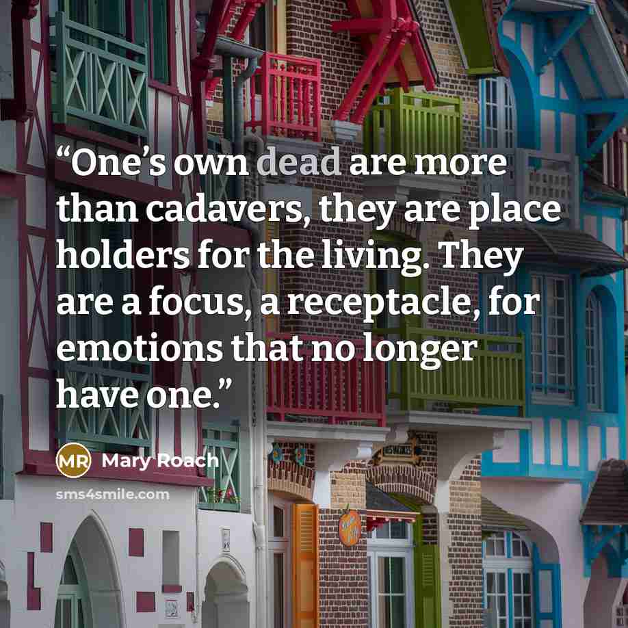 “One’s own dead are more than cadavers, they are place holders for the living. They are a focus, a receptacle, for emotions that no longer have one.” quote by Mary Roach