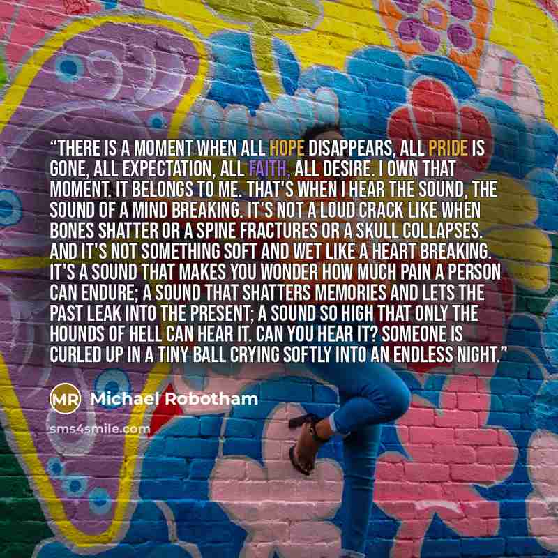 “There is a moment when all hope disappears, all pride is gone, all expectation, all faith, all desire. I own that moment. It belongs to me. That's when I hear the sound, the sound of a mind breaking. It's not a loud crack like when bones shatter or a spine fractures or a skull collapses. And it's…” quote by Michael Robotham