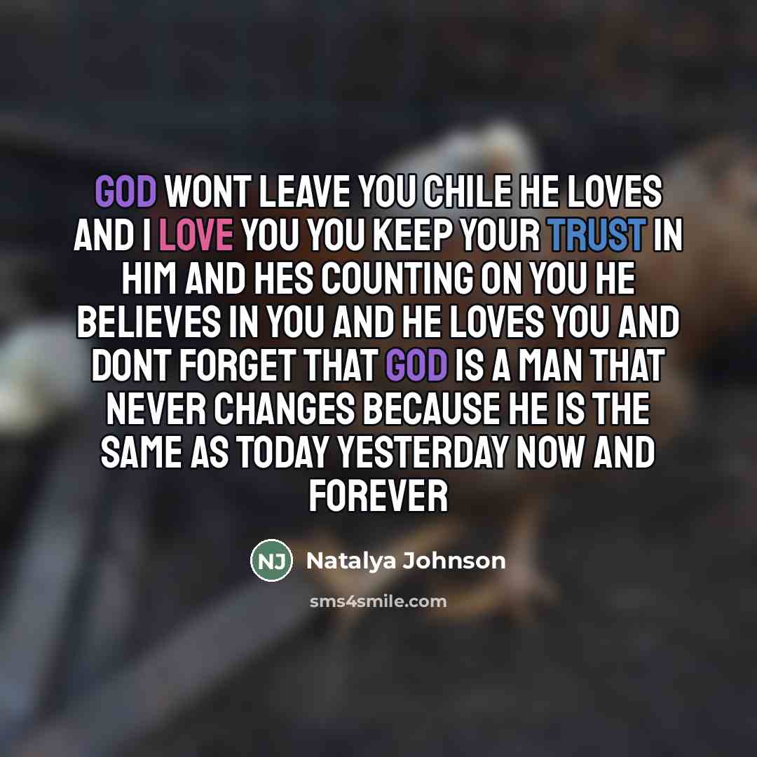 “God wont leave you chile he loves and I love you you keep your trust in him and hes counting on you he believes in you and he loves you and dont forget that god is a man that never changes because he is the same as today yesterday now and forever” quote by Natalya Johnson