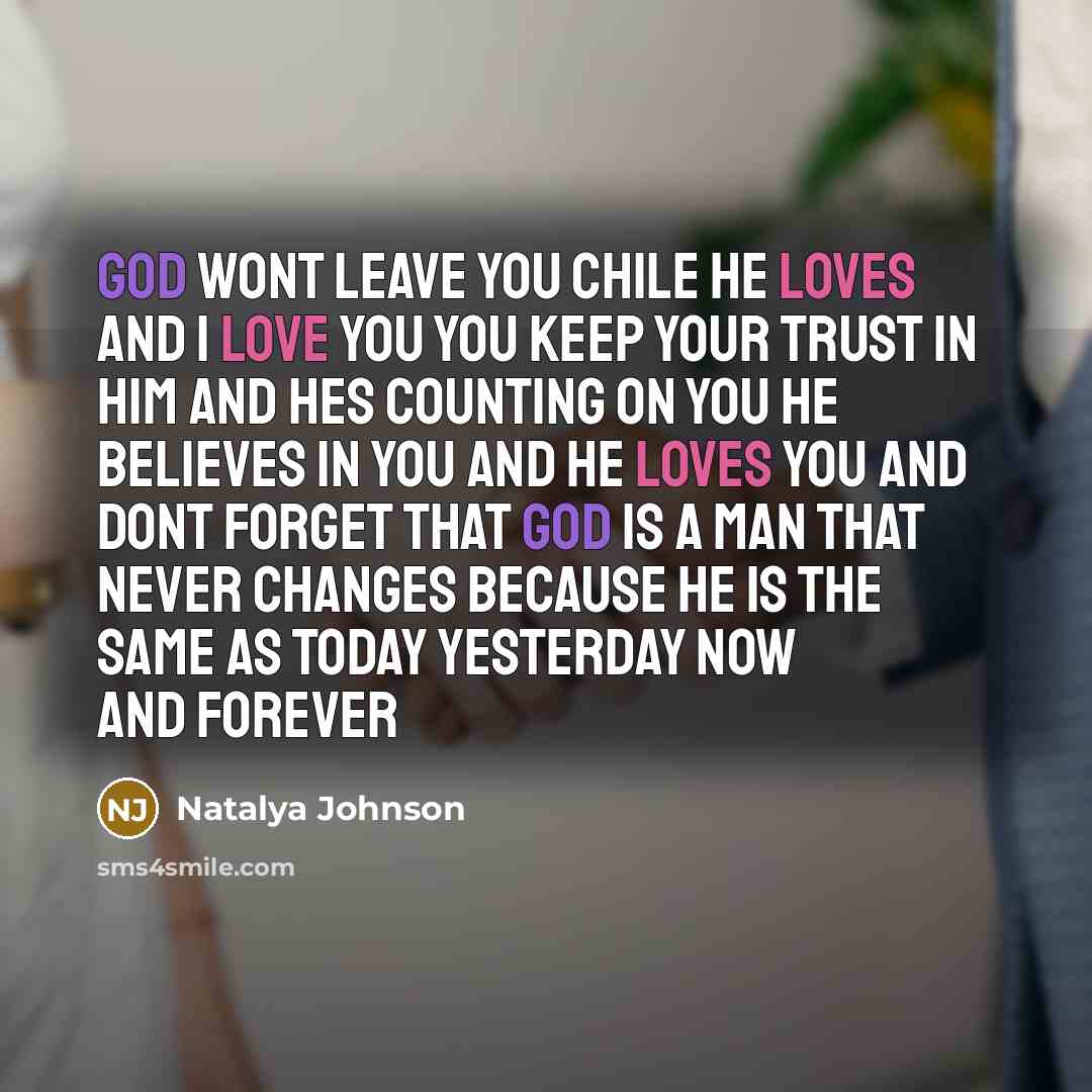 “God wont leave you chile he loves and I love you you keep your trust in him and hes counting on you he believes in you and he loves you and dont forget that god is a man that never changes because he is the same as today yesterday now and forever” quote by Natalya Johnson