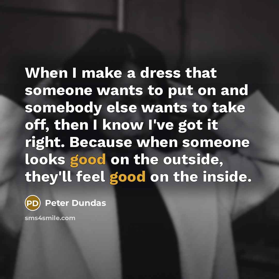 “When I make a dress that someone wants to put on and somebody else wants to take off, then I know I've got it right. Because when someone looks good on the outside, they'll feel good on the inside.” quote by Peter Dundas