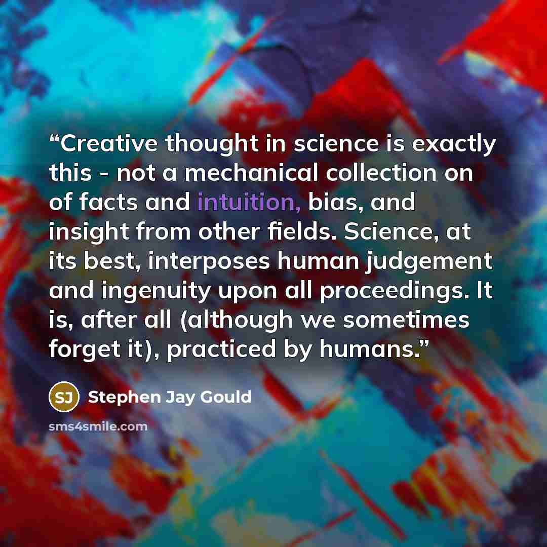 “Creative thought in science is exactly this - not a mechanical collection on of facts and intuition, bias, and insight from other fields. Science, at its best, interposes human judgement and ingenuity upon all proceedings. It is, after all (although we sometimes forget it), practiced by humans.” quote by Stephen Jay Gould