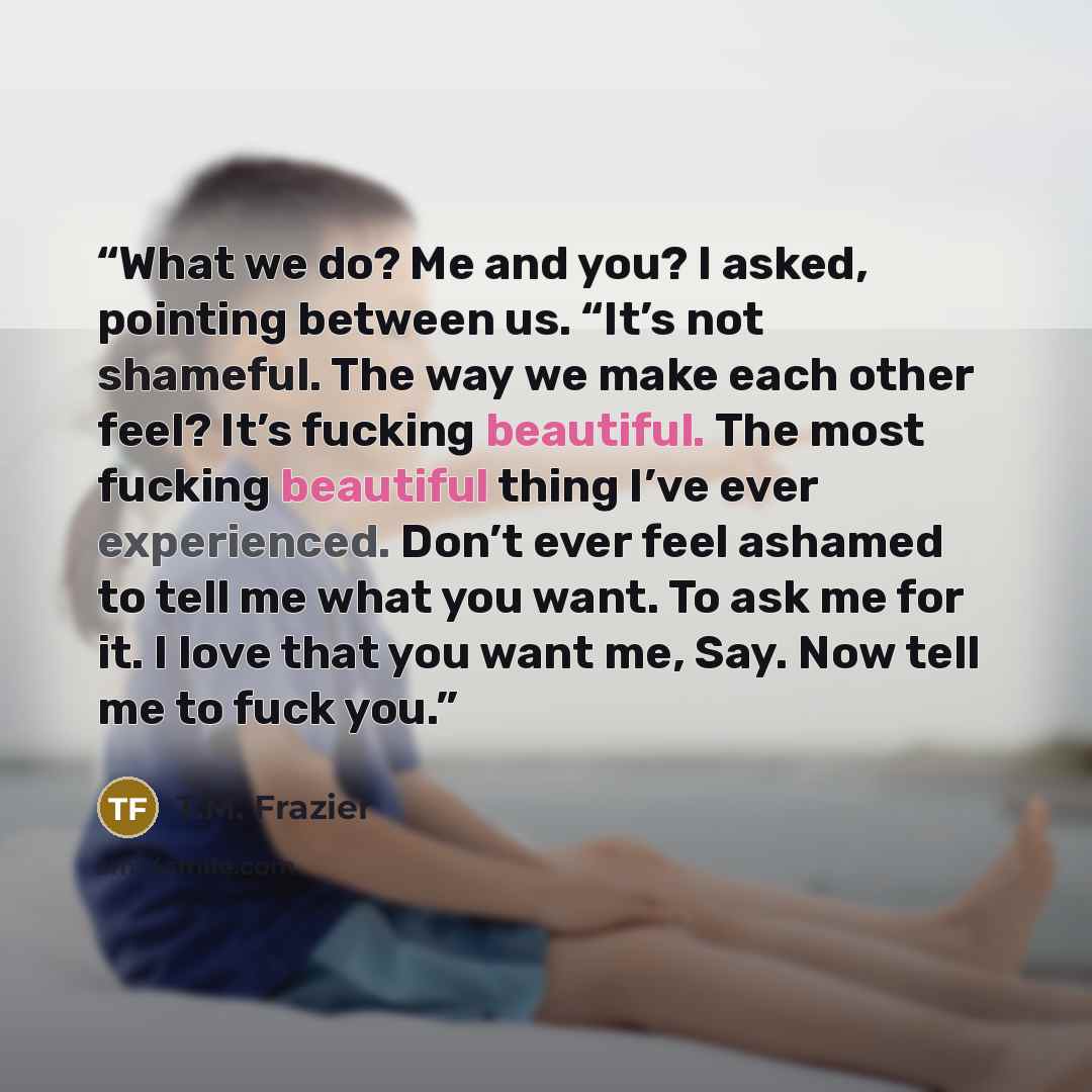“What we do? Me and you? I asked, pointing between us. “It’s not shameful. The way we make each other feel? It’s fucking beautiful. The most fucking beautiful thing I’ve ever experienced. Don’t ever feel ashamed to tell me what you want. To ask me for it. I love that you want me, Say. Now tell me…” quote by T.M. Frazier