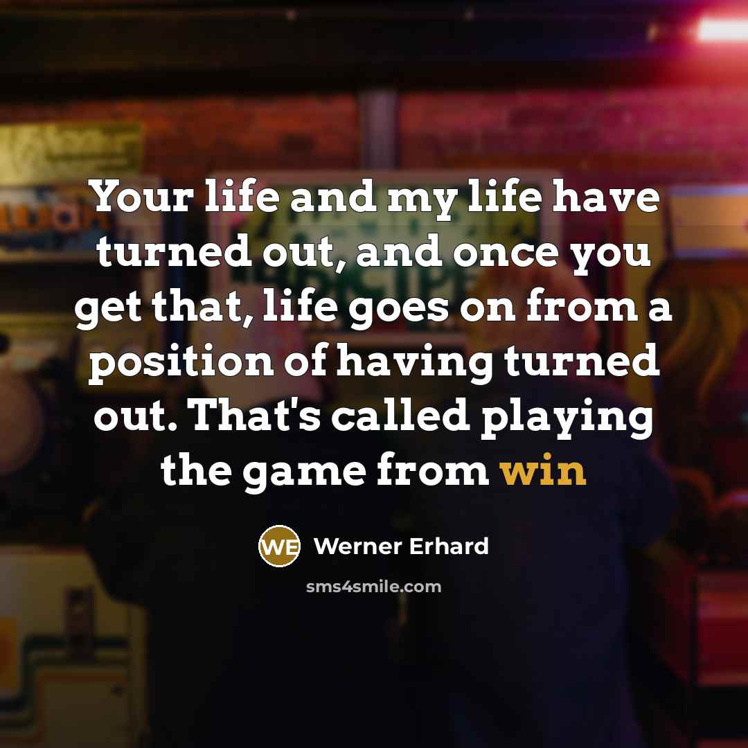 “Your life and my life have turned out, and once you get that, life goes on from a position of having turned out. That's called playing the game from win” quote by Werner Erhard