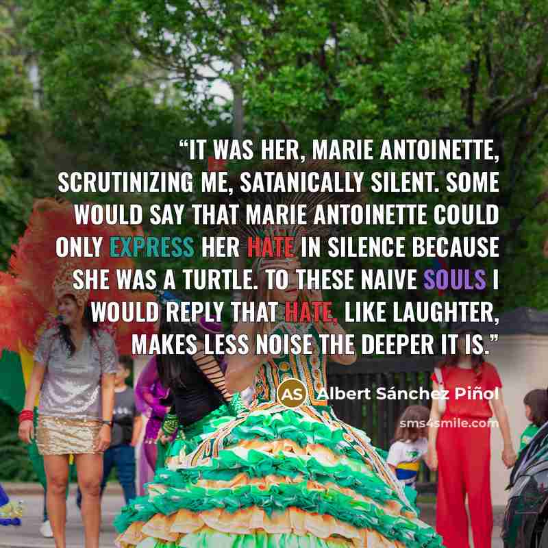 “It was her, Marie Antoinette, scrutinizing me, satanically silent. Some would say that Marie Antoinette could only express her hate in silence because she was a turtle. To these naive souls I would reply that hate, like laughter, makes less noise the deeper it is.” quote by Albert Sánchez Piñol