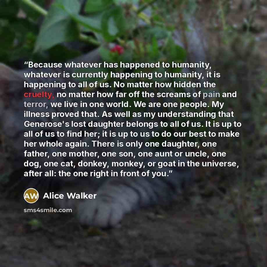 “Because whatever has happened to humanity, whatever is currently happening to humanity, it is happening to all of us. No matter how hidden the cruelty, no matter how far off the screams of pain and terror, we live in one world. We are one people. My illness proved that. As well as my understanding…” quote by Alice Walker