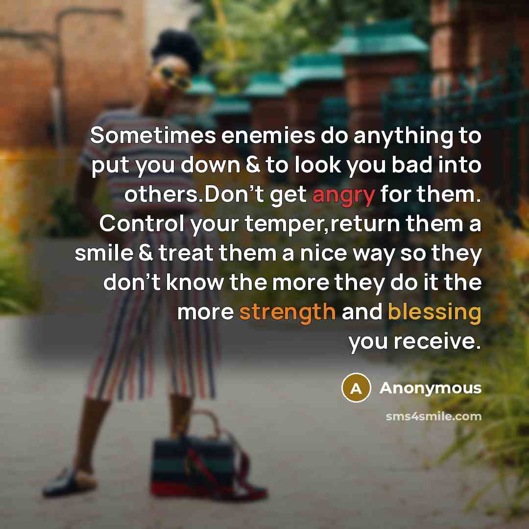 “Sometimes enemies do anything to put you down & to look you bad into others.Don't get angry for them. Control your temper,return them a smile & treat them a nice way so they don't know the more they do it the more strength and blessing you receive.” quote by Anonymous