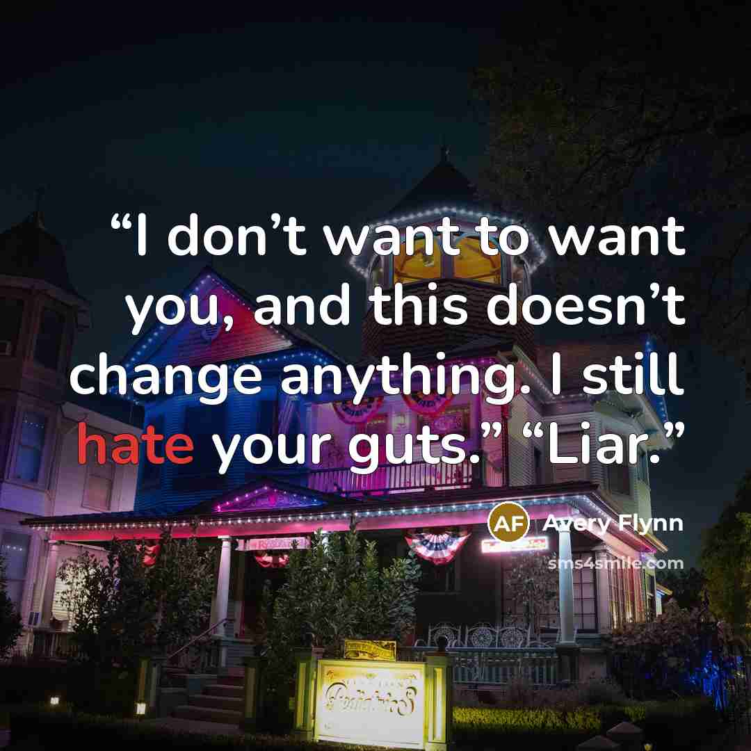 “I don’t want to want you, and this doesn’t change anything. I still hate your guts.” “Liar.” quote by Avery Flynn