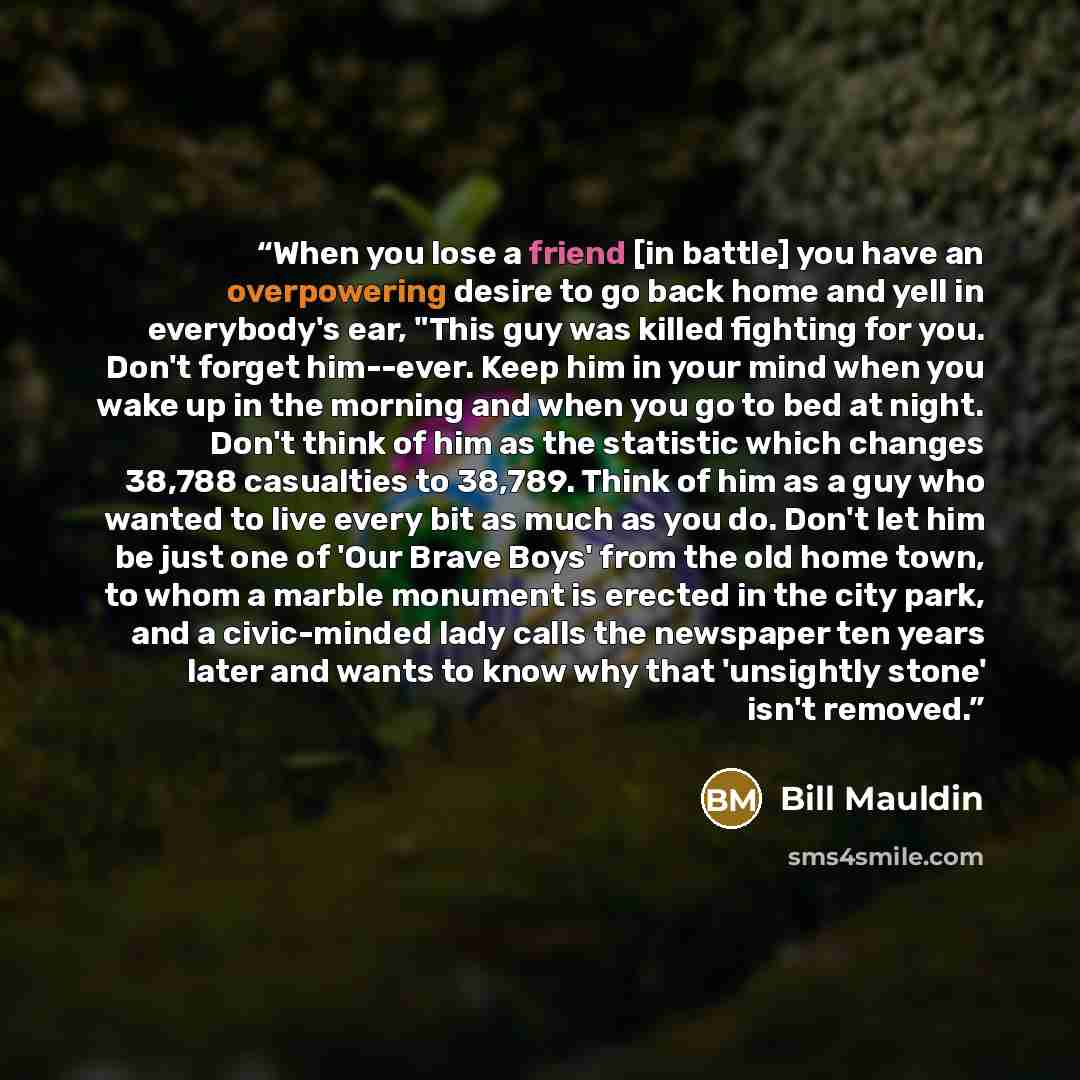 “When you lose a friend [in battle] you have an overpowering desire to go back home and yell in everybody's ear, "This guy was killed fighting for you. Don't forget him--ever. Keep him in your mind when you wake up in the morning and when you go to bed at night. Don't think of him as the statistic…” quote by Bill Mauldin
