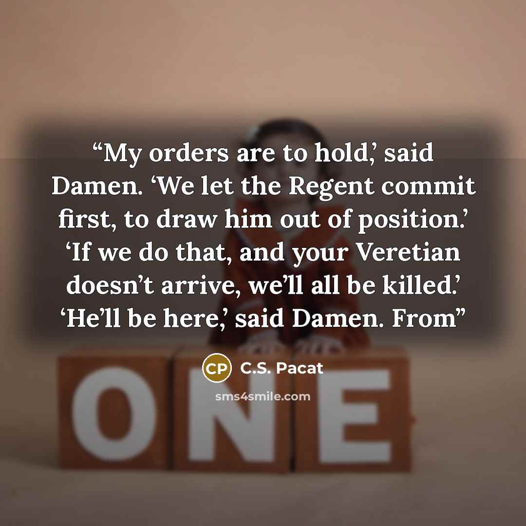 “My orders are to hold,’ said Damen. ‘We let the Regent commit first, to draw him out of position.’ ‘If we do that, and your Veretian doesn’t arrive, we’ll all be killed.’ ‘He’ll be here,’ said Damen. From” quote by C.S. Pacat