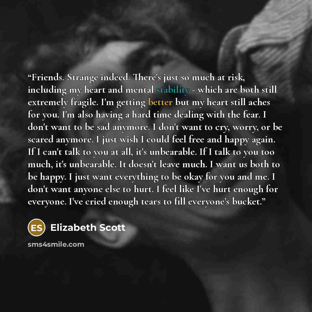“Friends. Strange indeed. There's just so much at risk, including my heart and mental stability - which are both still extremely fragile. I'm getting better but my heart still aches for you. I'm also having a hard time dealing with the fear. I don't want to be sad anymore. I don't want to cry…” quote by Elizabeth Scott