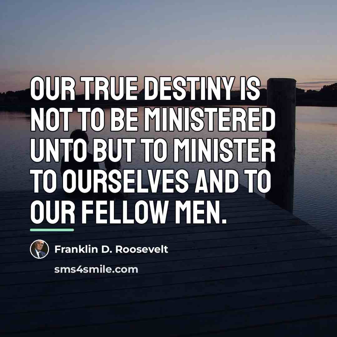 “Our true destiny is not to be ministered unto but…” quote by Franklin D. Roosevelt