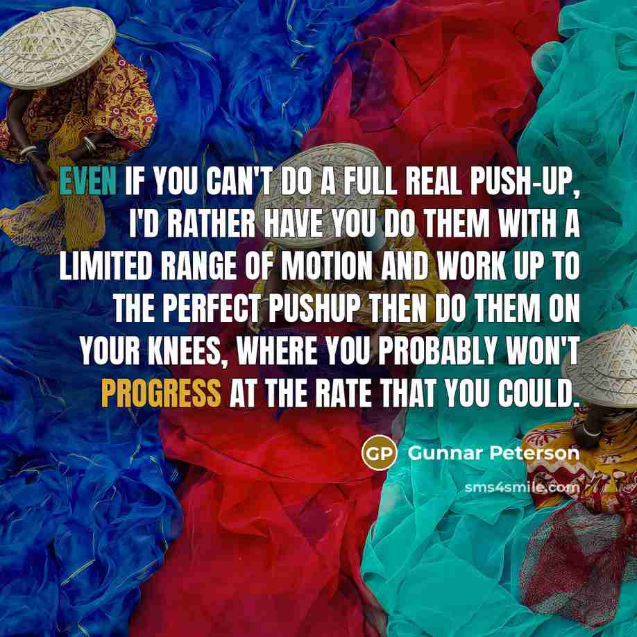 “Even if you can't do a full real push-up, I'd rather have you do them with a limited range of motion and work up to the perfect pushup then do them on your knees, where you probably won't progress at the rate that you could.” quote by Gunnar Peterson