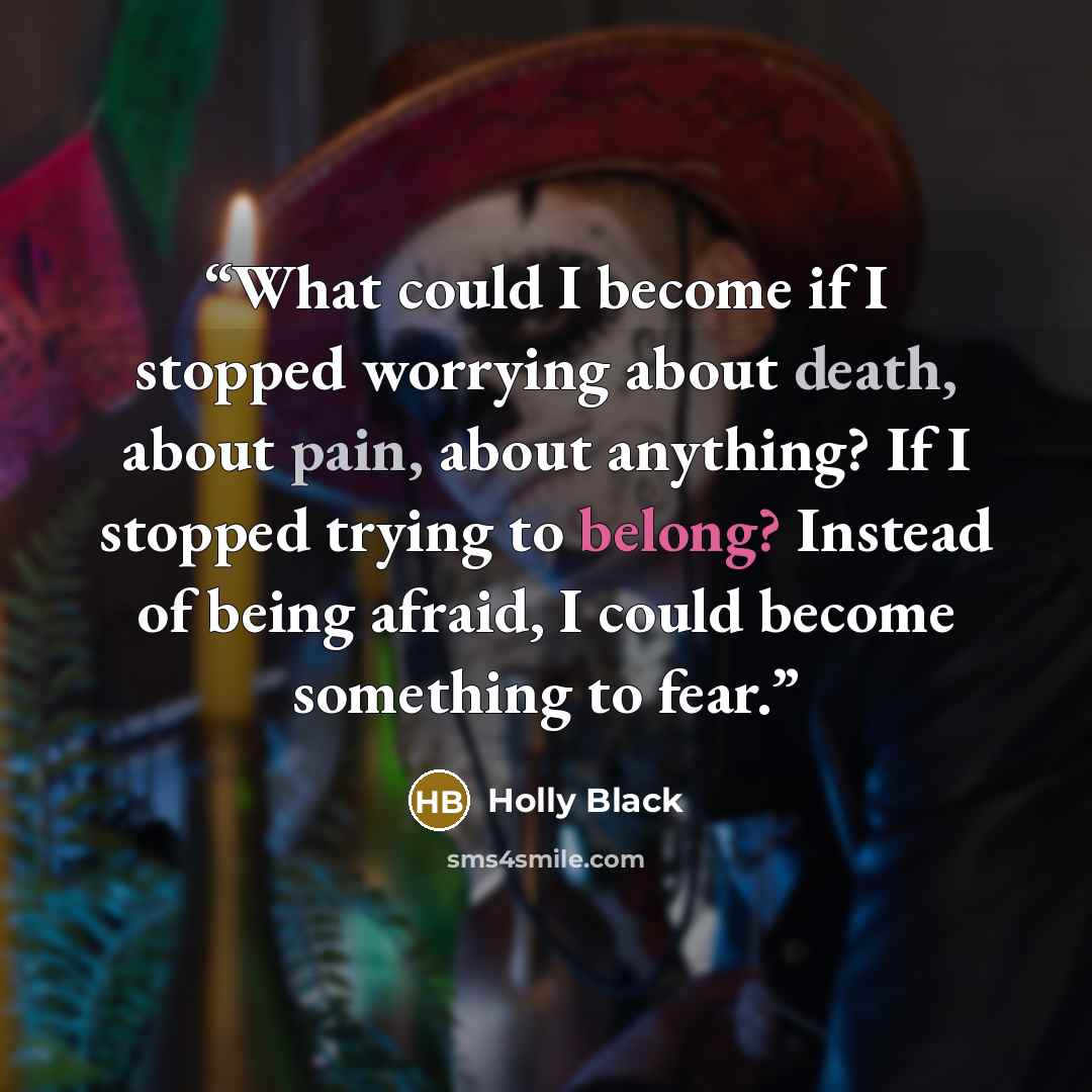 “What could I become if I stopped worrying about death, about pain, about anything? If I stopped trying to belong? Instead of being afraid, I could become something to fear.” quote by Holly Black