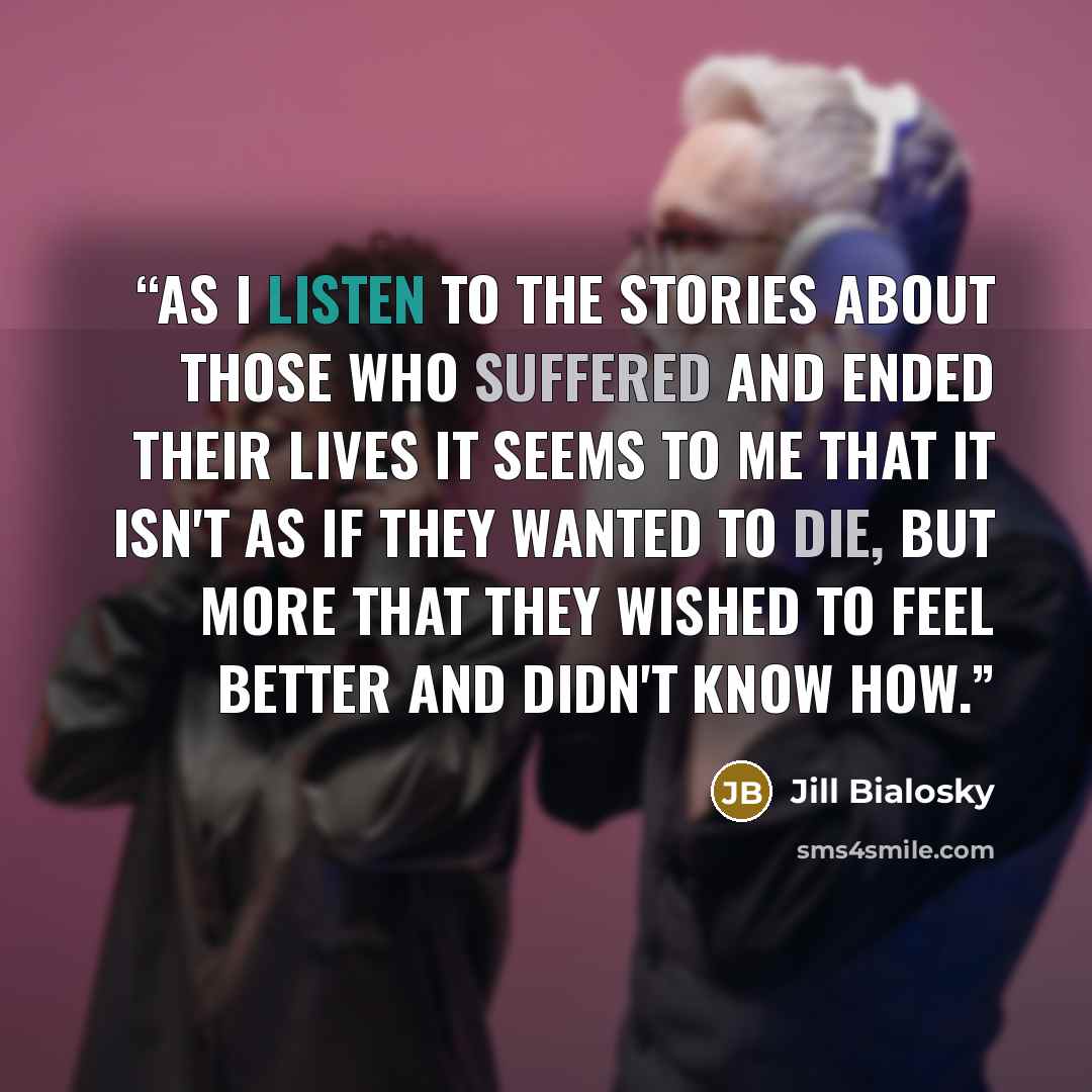“As I listen to the stories about those who suffered and ended their lives it seems to me that it isn't as if they wanted to die, but more that they wished to feel better and didn't know how.” quote by Jill Bialosky