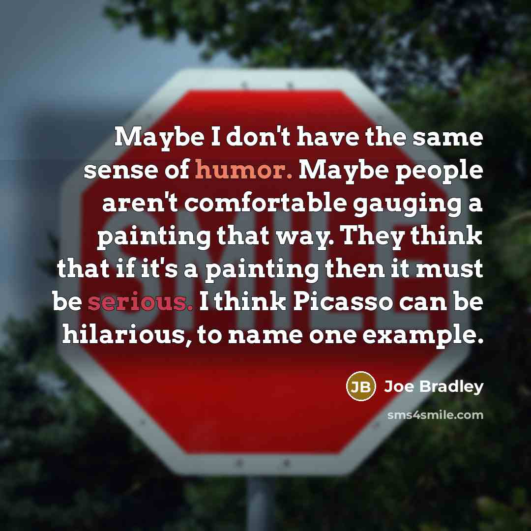 “Maybe I don't have the same sense of humor. Maybe people aren't comfortable gauging a painting that way. They think that if it's a painting then it must be serious. I think Picasso can be hilarious, to name one example.” quote by Joe Bradley