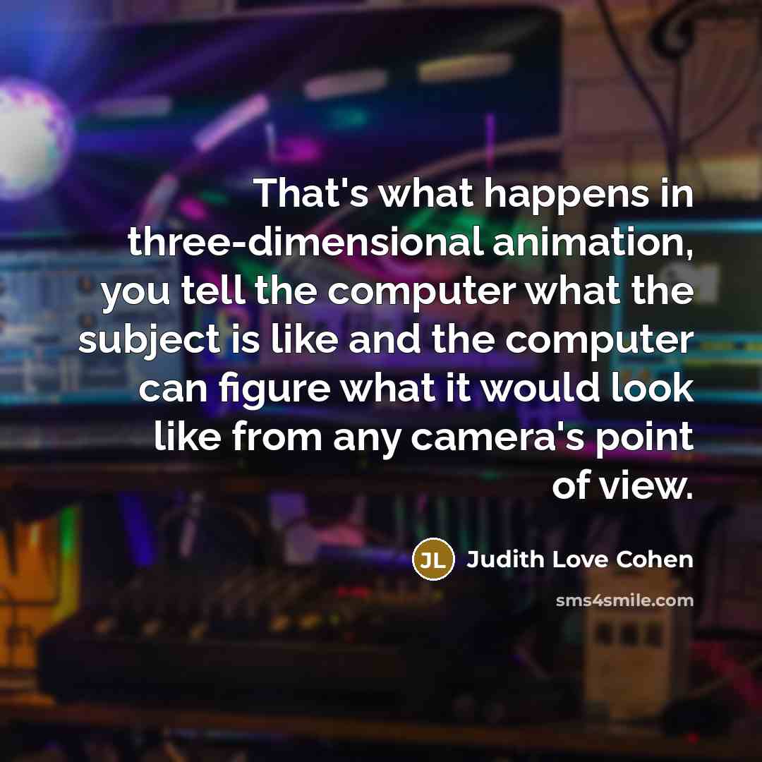 “That's what happens in three-dimensional animation, you tell the computer what the subject is like and the computer can figure what it would look like from any camera's point of view.” quote by Judith Love Cohen