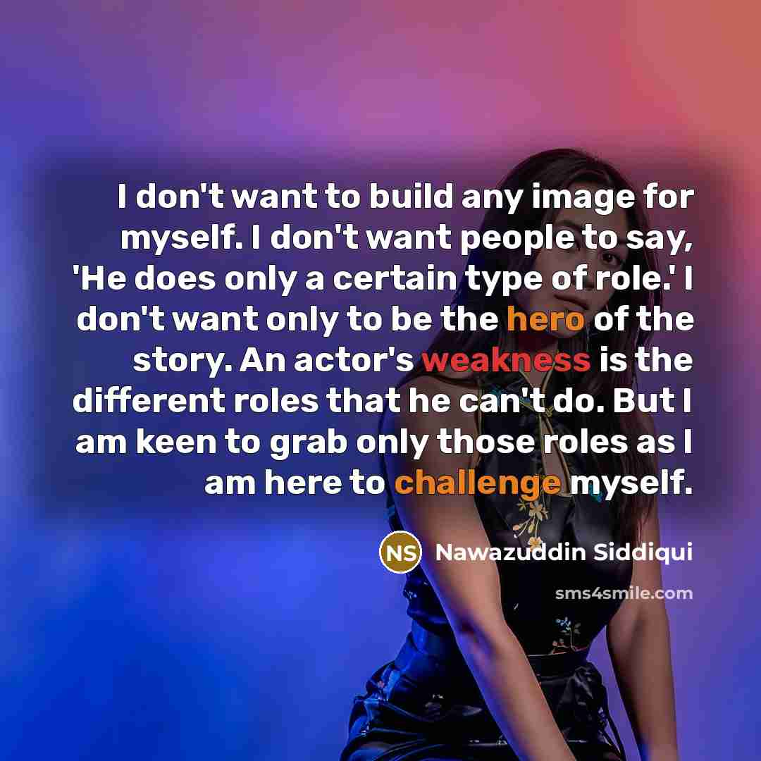 “I don't want to build any image for myself. I don't want people to say, 'He does only a certain type of role.' I don't want only to be the hero of the story. An actor's weakness is the different roles that he can't do. But I am keen to grab only those roles as I am here to challenge myself.” quote by Nawazuddin Siddiqui