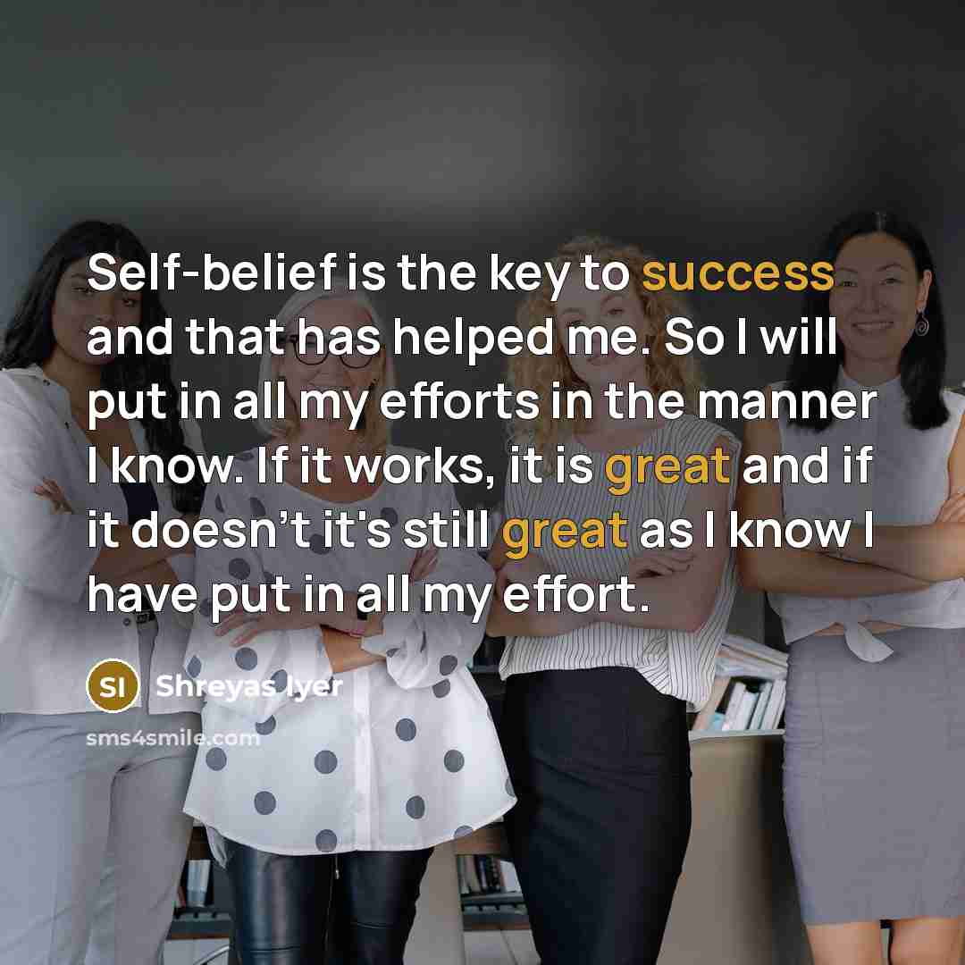 “Self-belief is the key to success and that has helped me. So I will put in all my efforts in the manner I know. If it works, it is great and if it doesn't it's still great as I know I have put in all my effort.” quote by Shreyas Iyer
