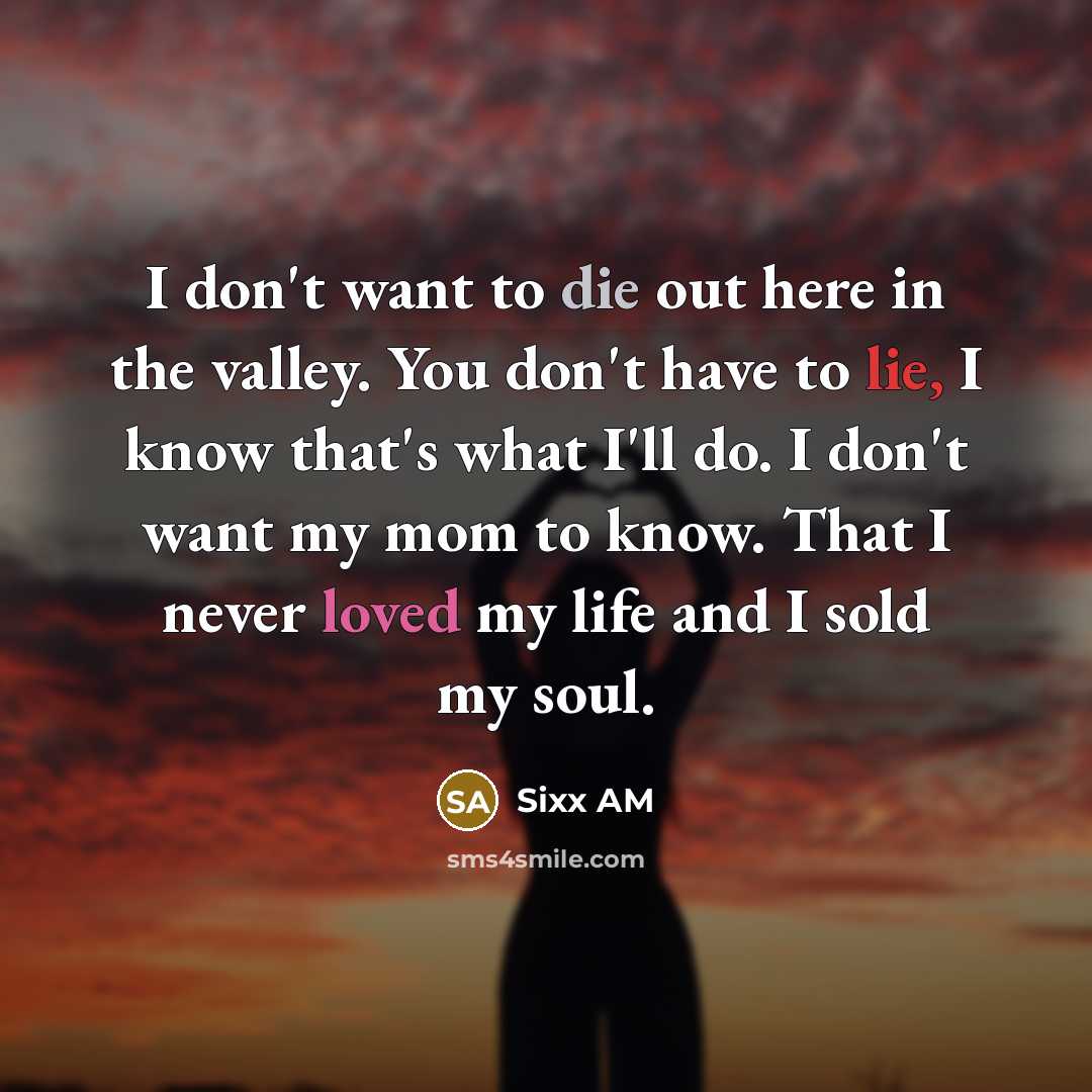 “I don't want to die out here in the valley. You don't have to lie, I know that's what I'll do. I don't want my mom to know. That I never loved my life and I sold my soul.” quote by Sixx AM