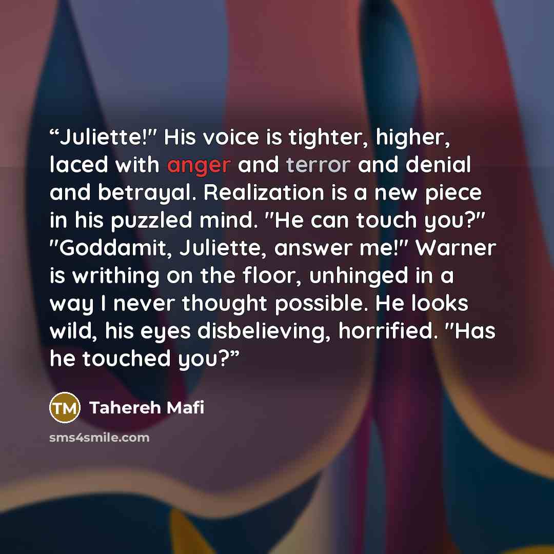 “Juliette!" His voice is tighter, higher, laced with anger and terror and denial and betrayal. Realization is a new piece in his puzzled mind. "He can touch you?" "Goddamit, Juliette, answer me!" Warner is writhing on the floor, unhinged in a way I never thought possible. He looks wild, his eyes…” quote by Tahereh Mafi