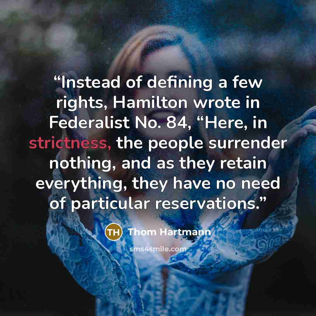 “Instead of defining a few rights, Hamilton wrote in Federalist No. 84, “Here, in strictness, the people surrender nothing, and as they retain everything, they have no need of particular reservations.” quote by Thom Hartmann