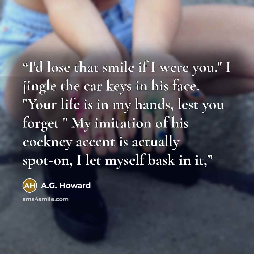 “I'd lose that smile if I were you." I jingle the car keys in his face. "Your life is in my hands, lest you forget " My imitation of his cockney accent is actually spot-on, I let myself bask in it,” quote by A.G. Howard