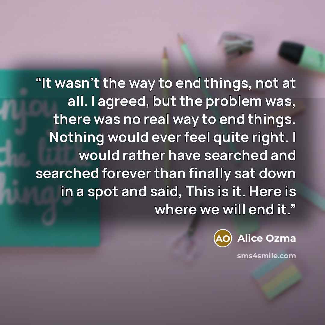 “It wasn't the way to end things, not at all. I agreed, but the problem was, there was no real way to end things. Nothing would ever feel quite right. I would rather have searched and searched forever than finally sat down in a spot and said, This is it. Here is where we will end it.” quote by Alice Ozma