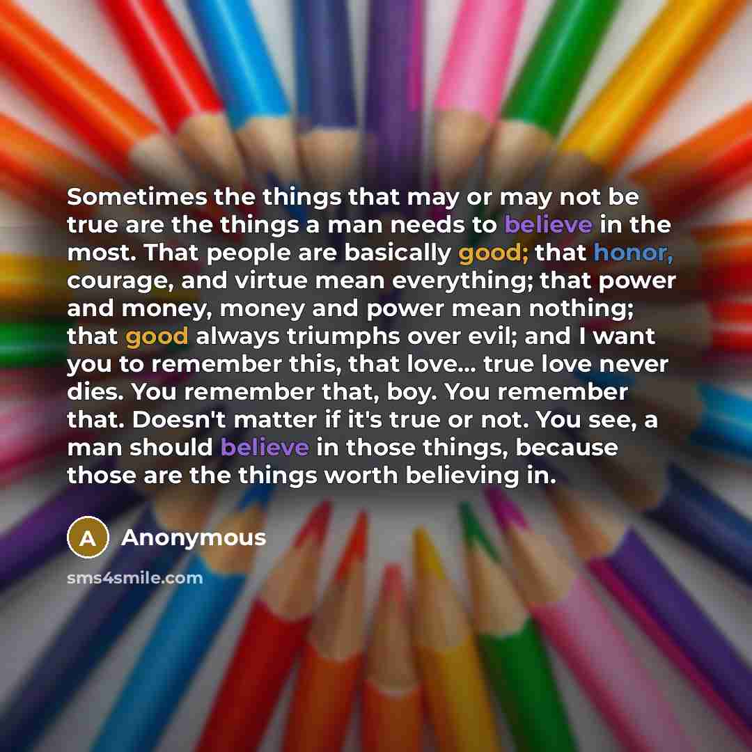 “Sometimes the things that may or may not be true are the things a man needs to believe in the most. That people are basically good; that honor, courage, and virtue mean everything; that power and money, money and power mean nothing; that good always triumphs over evil; and I want you to remember…” quote by Anonymous