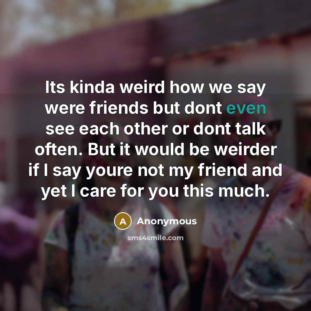 “Its kinda weird how we say were friends but dont even see each other or dont talk often. But it would be weirder if I say youre not my friend and yet I care for you this much.” quote by Anonymous